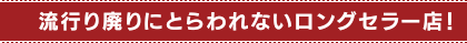 流行り廃りにとらわれないロングセラー店！